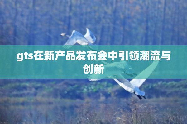 gts在新产品发布会中引领潮流与创新