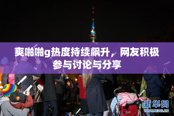 爽啪啪g热度持续飙升，网友积极参与讨论与分享