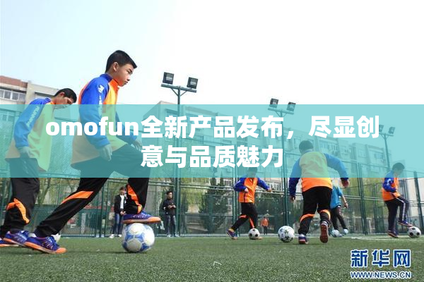 omofun全新产品发布，尽显创意与品质魅力