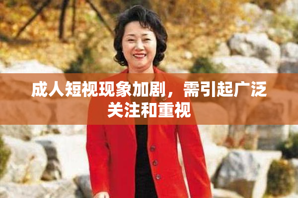 成人短视现象加剧，需引起广泛关注和重视