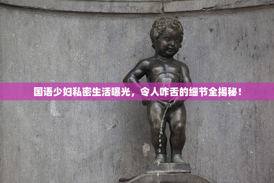 国语少妇私密生活曝光，令人咋舌的细节全揭秘！