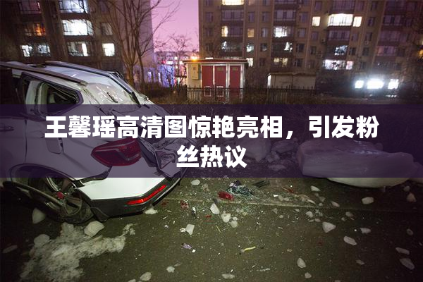 王馨瑶高清图惊艳亮相，引发粉丝热议