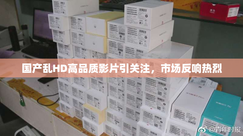 国产乱HD高品质影片引关注，市场反响热烈
