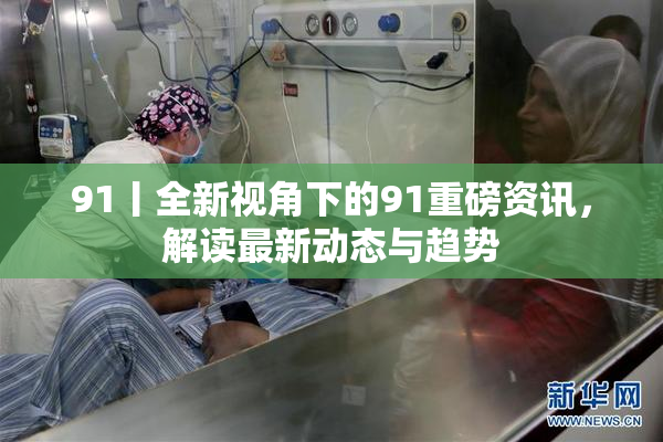 91丨全新视角下的91重磅资讯，解读最新动态与趋势