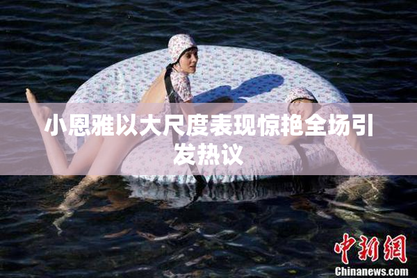 小恩雅以大尺度表现惊艳全场引发热议