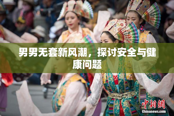 男男无套新风潮，探讨安全与健康问题