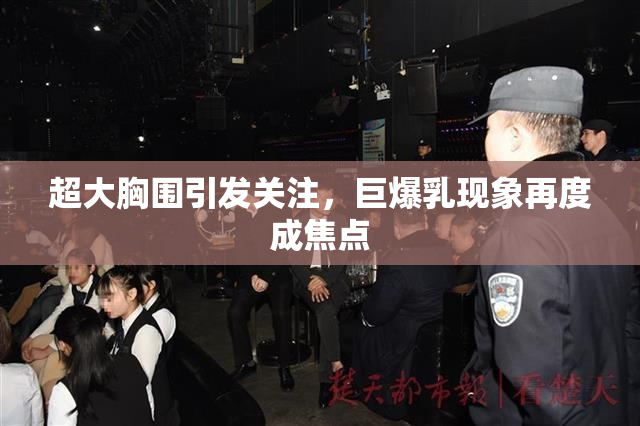 超大胸围引发关注，巨爆乳现象再度成焦点