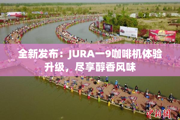 全新发布：JURA一9咖啡机体验升级，尽享醇香风味