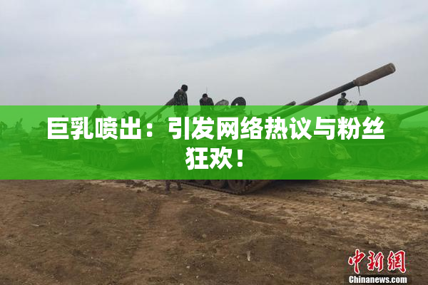 巨乳喷出：引发网络热议与粉丝狂欢！