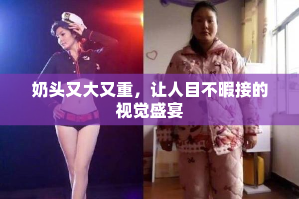 奶头又大又重，让人目不暇接的视觉盛宴