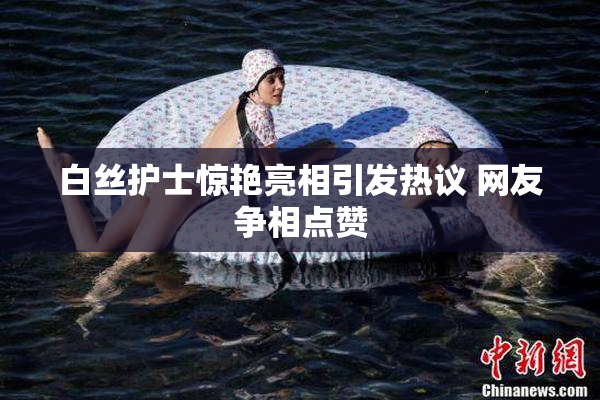 白丝护士惊艳亮相引发热议 网友争相点赞