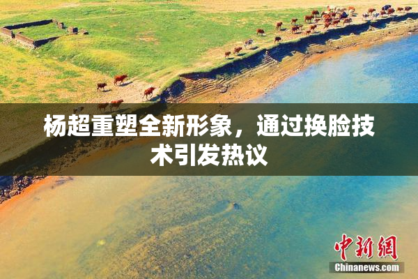 杨超重塑全新形象，通过换脸技术引发热议