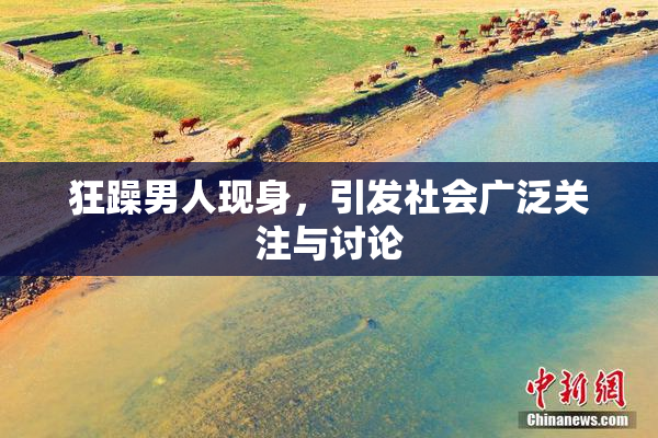 狂躁男人现身，引发社会广泛关注与讨论