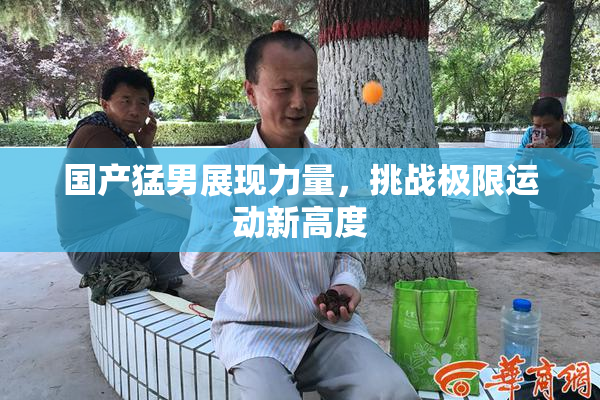 国产猛男展现力量，挑战极限运动新高度