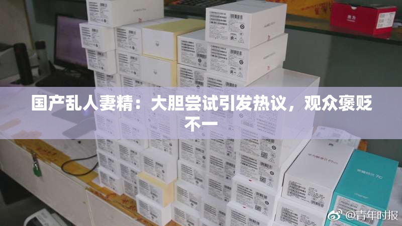 国产乱人妻精：大胆尝试引发热议，观众褒贬不一