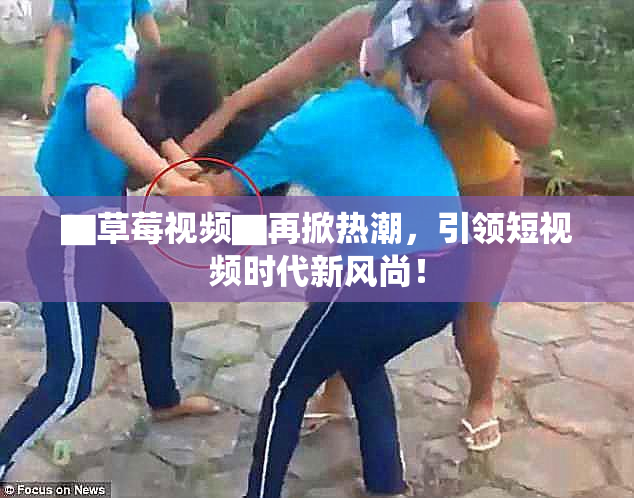▇草莓视频▇再掀热潮，引领短视频时代新风尚！