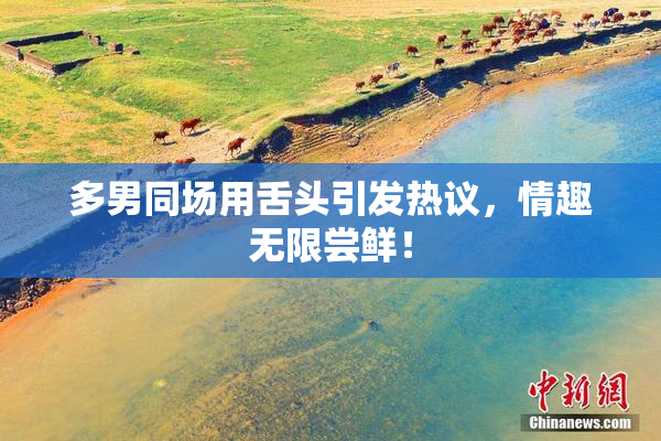 多男同场用舌头引发热议，情趣无限尝鲜！