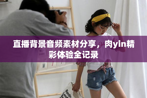 直播背景音频素材分享，肉yin精彩体验全记录
