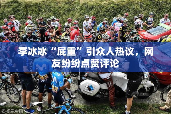 李冰冰“屁重”引众人热议，网友纷纷点赞评论