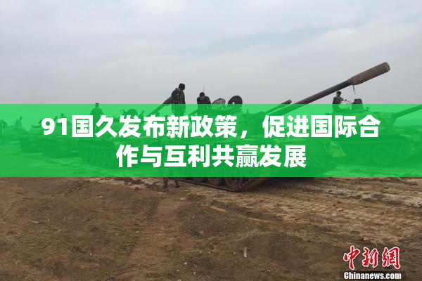 91国久发布新政策，促进国际合作与互利共赢发展