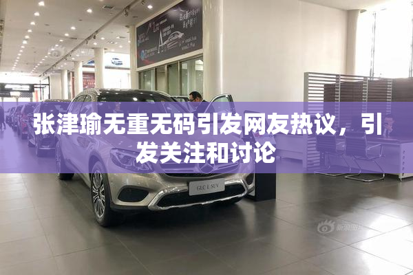 张津瑜无重无码引发网友热议，引发关注和讨论