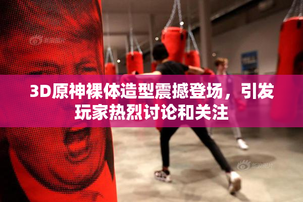 3D原神裸体造型震撼登场，引发玩家热烈讨论和关注