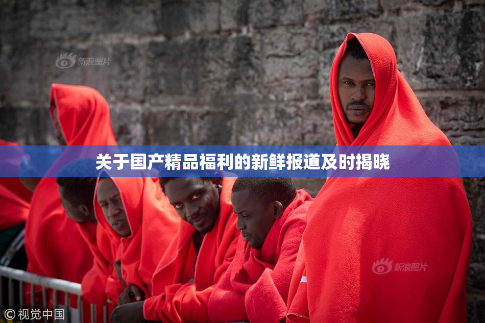 关于国产精品福利的新鲜报道及时揭晓
