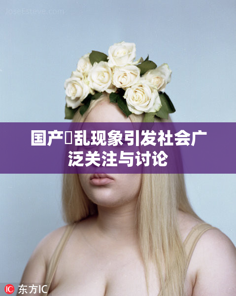 国产婬乱现象引发社会广泛关注与讨论