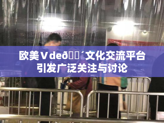 欧美Ⅴde🔴文化交流平台引发广泛关注与讨论