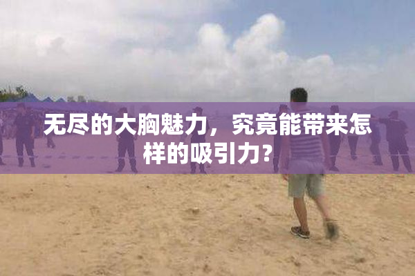 无尽的大胸魅力，究竟能带来怎样的吸引力？