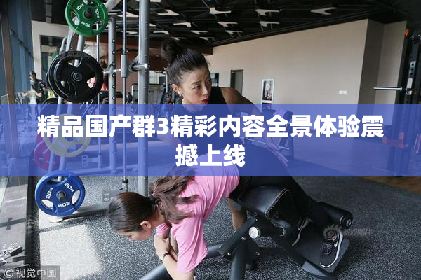 精品国产群3精彩内容全景体验震撼上线