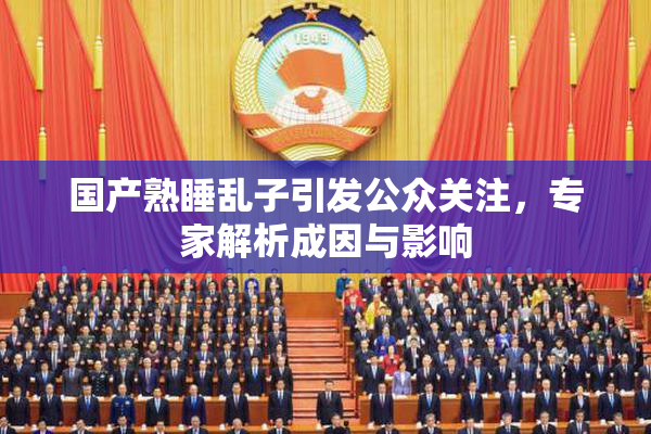 国产熟睡乱子引发公众关注，专家解析成因与影响