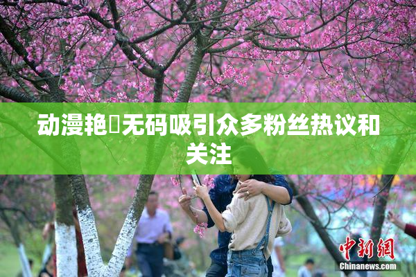 动漫艳鉧无码吸引众多粉丝热议和关注