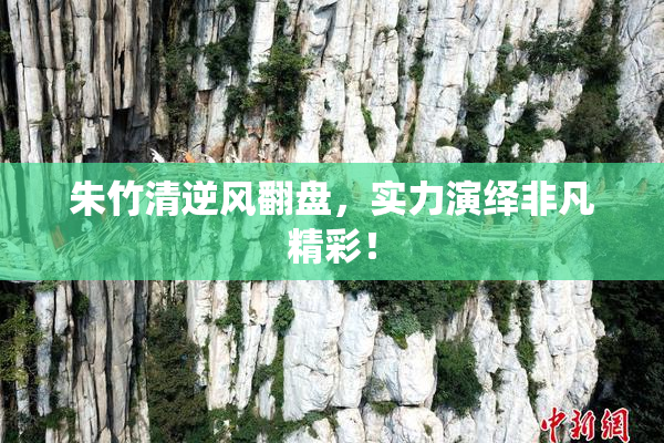 朱竹清逆风翻盘，实力演绎非凡精彩！