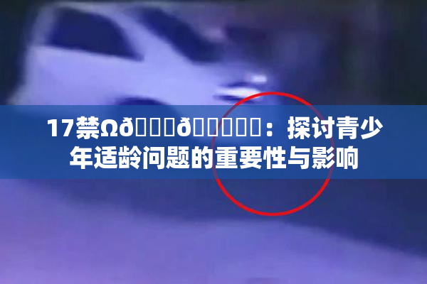 17禁Ω🍑🔞❌‌：探讨青少年适龄问题的重要性与影响