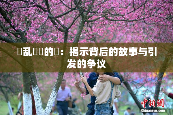 婬乱妺妺的泬：揭示背后的故事与引发的争议