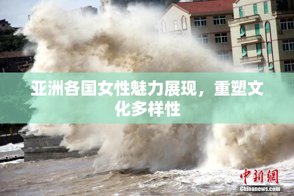 亚洲各国女性魅力展现，重塑文化多样性
