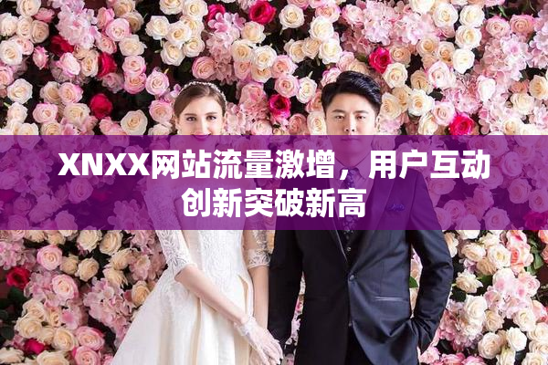 XNXX网站流量激增，用户互动创新突破新高