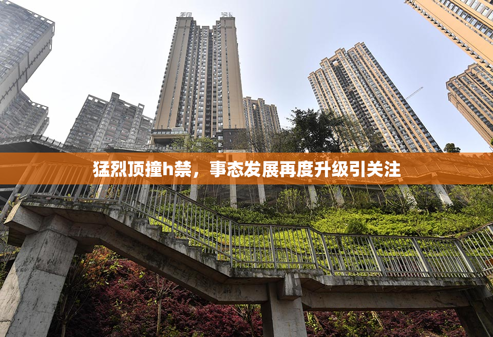 猛烈顶撞h禁，事态发展再度升级引关注