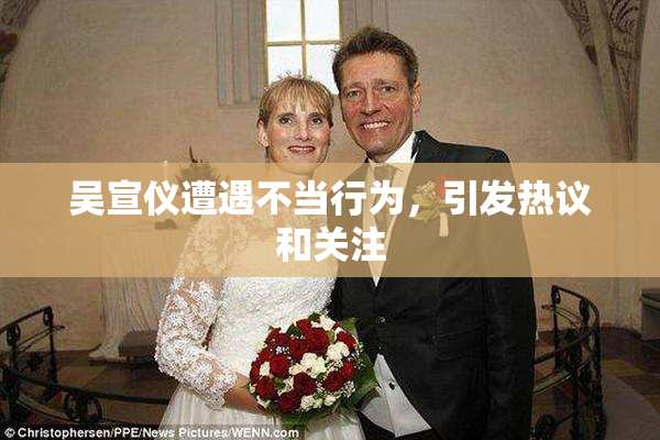 吴宣仪遭遇不当行为，引发热议和关注