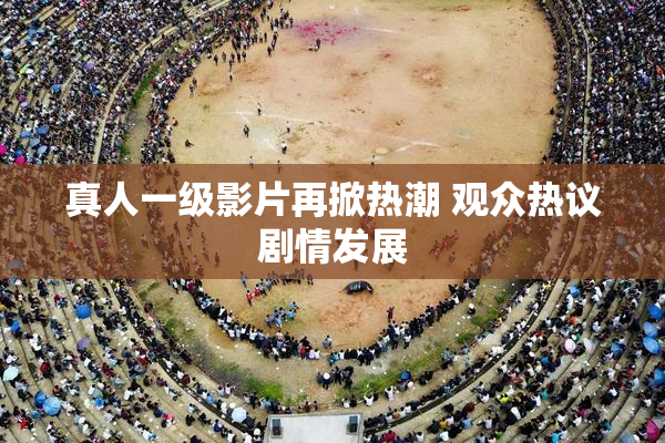 真人一级影片再掀热潮 观众热议剧情发展