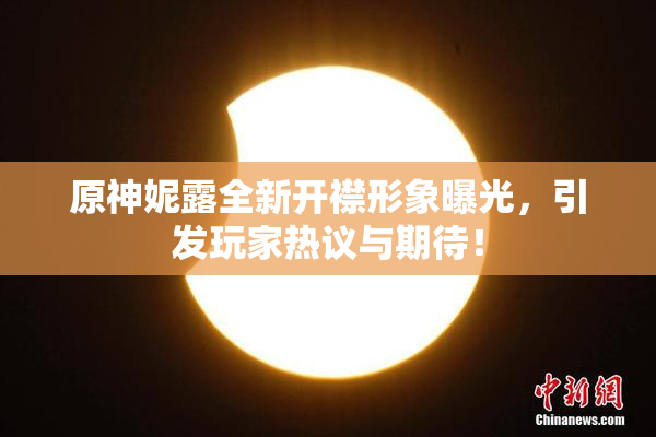 原神妮露全新开襟形象曝光，引发玩家热议与期待！