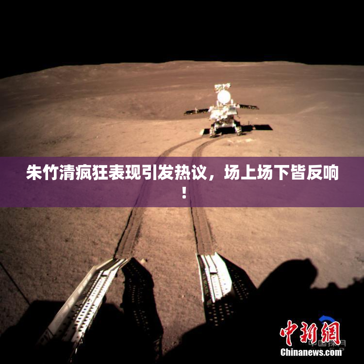 朱竹清疯狂表现引发热议，场上场下皆反响！