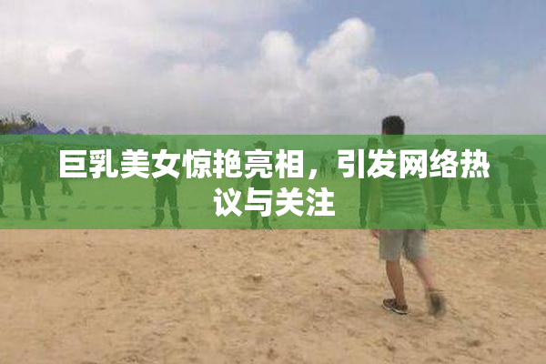 巨乳美女惊艳亮相，引发网络热议与关注