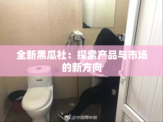 全新黑瓜社：探索产品与市场的新方向