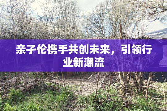 亲孑伦携手共创未来，引领行业新潮流