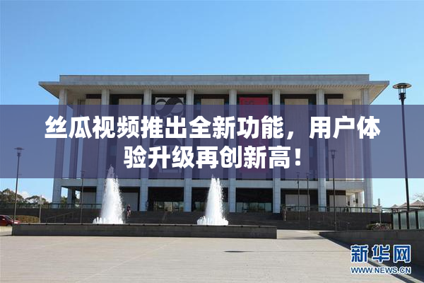 丝瓜视频推出全新功能，用户体验升级再创新高！