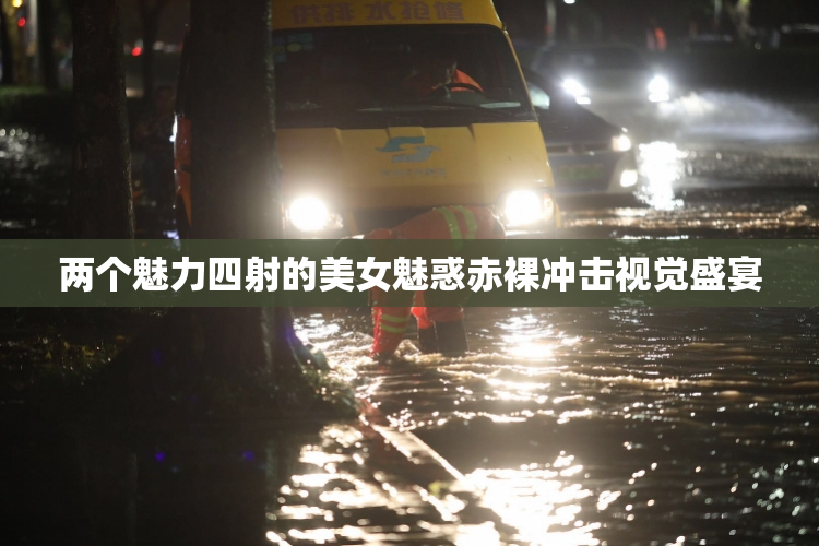 两个魅力四射的美女魅惑赤裸冲击视觉盛宴