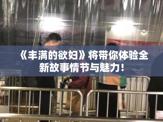 《丰满的欲妇》将带你体验全新故事情节与魅力！