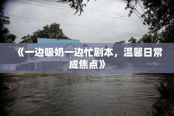 《一边吸奶一边忙剧本，温馨日常成焦点》